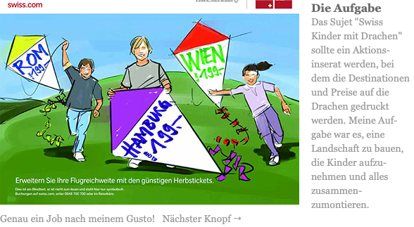 ﷯Die Aufgabe Das Sujet "Swiss Kinder mit Drachen" sollte ein Aktions-inserat werden, bei dem die Destinationen und Preise auf die Drachen gedruckt werden. Meine Auf-gabe war es, eine Landschaft zu bauen, die Kinder aufzu-nehmen und alles zusammen-zumontieren. Genau ein Job nach meinem Gusto! Nächster Knopf 4